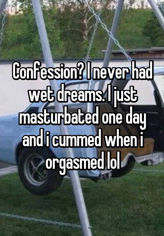 Confession? I never had wet dreams. I just masturbated one day and i cummed when i orgasmed lol