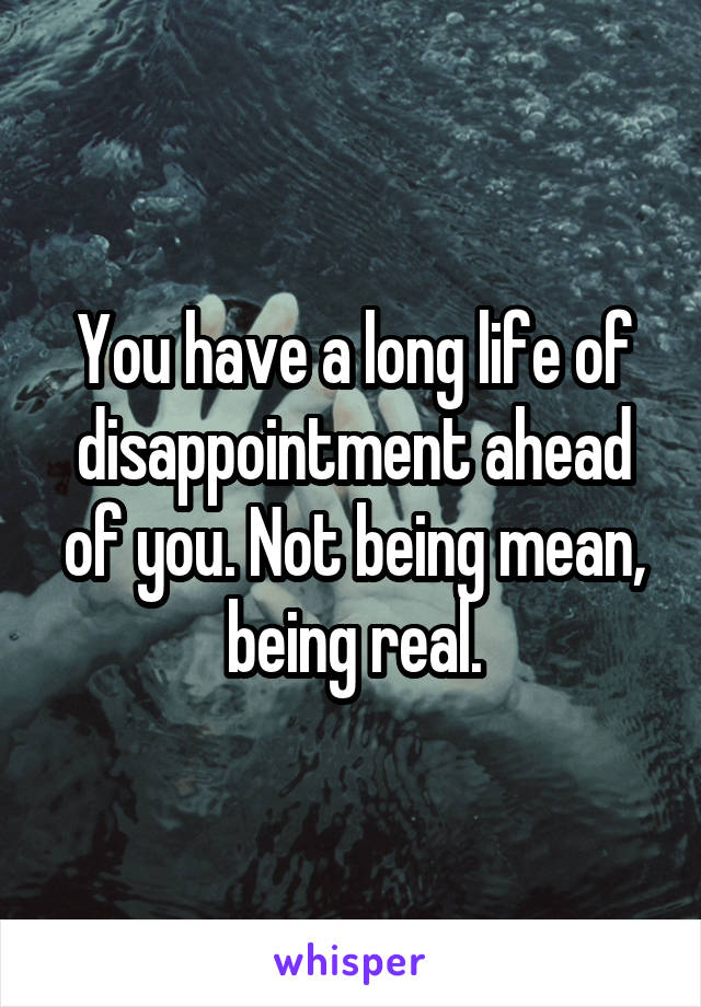 You have a long life of disappointment ahead of you. Not being mean, being real.