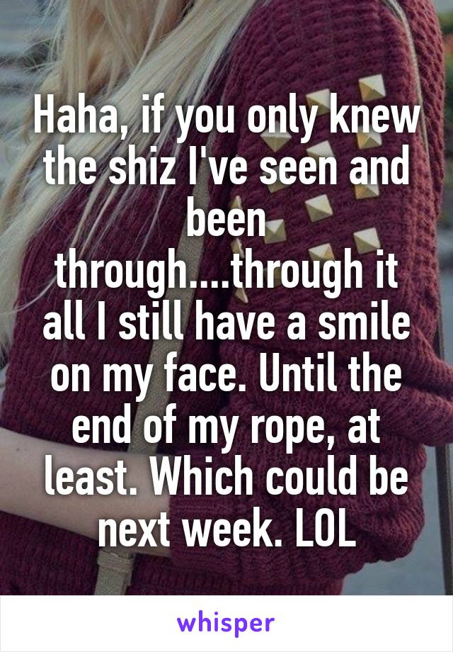 Haha, if you only knew the shiz I've seen and been through....through it all I still have a smile on my face. Until the end of my rope, at least. Which could be next week. LOL