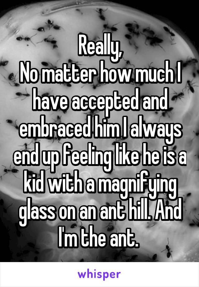 Really,
No matter how much I have accepted and embraced him I always end up feeling like he is a kid with a magnifying glass on an ant hill. And I'm the ant. 