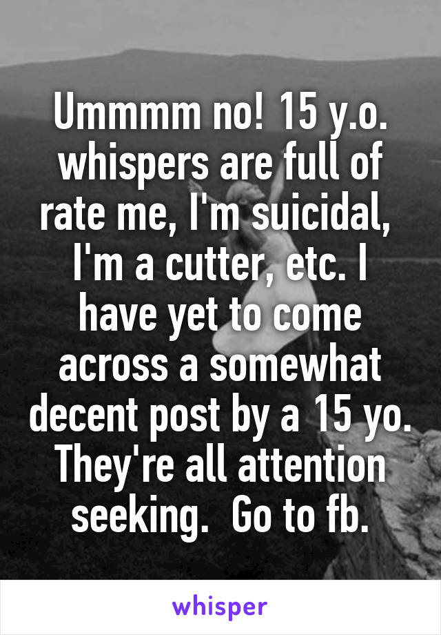 Ummmm no! 15 y.o. whispers are full of rate me, I'm suicidal,  I'm a cutter, etc. I have yet to come across a somewhat decent post by a 15 yo. They're all attention seeking.  Go to fb.