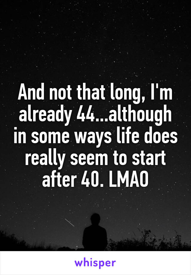 And not that long, I'm already 44...although in some ways life does really seem to start after 40. LMAO