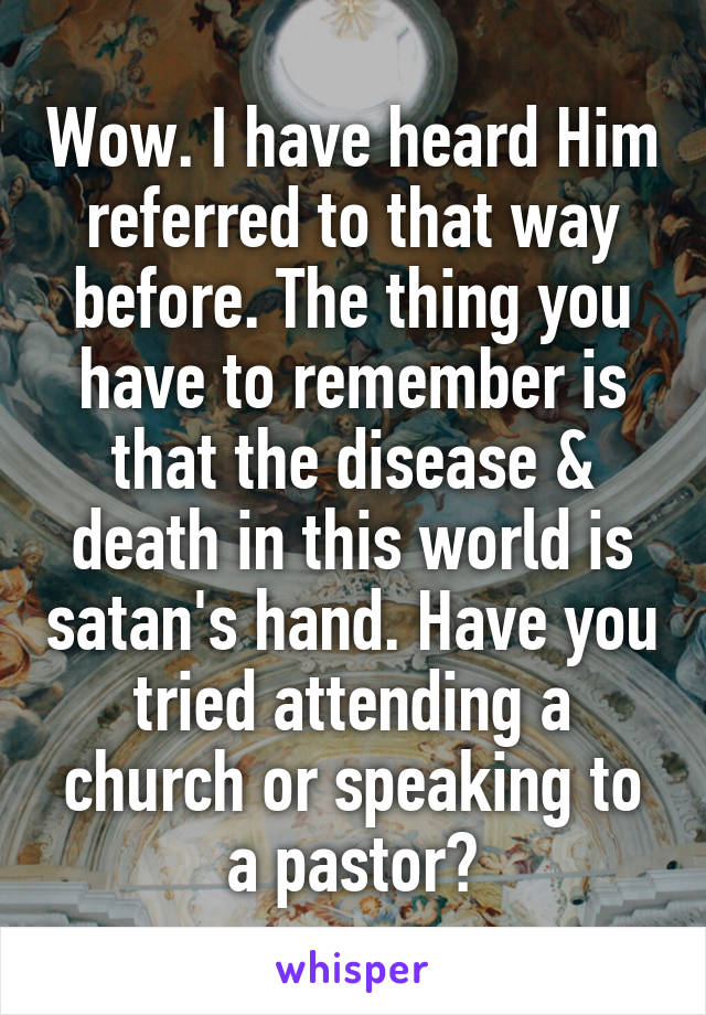 Wow. I have heard Him referred to that way before. The thing you have to remember is that the disease & death in this world is satan's hand. Have you tried attending a church or speaking to a pastor?