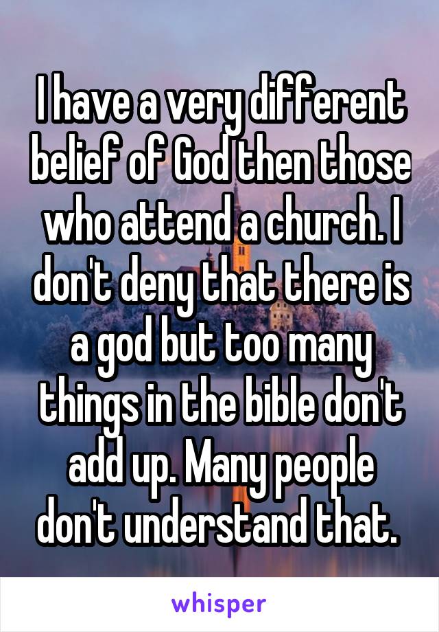 I have a very different belief of God then those who attend a church. I don't deny that there is a god but too many things in the bible don't add up. Many people don't understand that. 