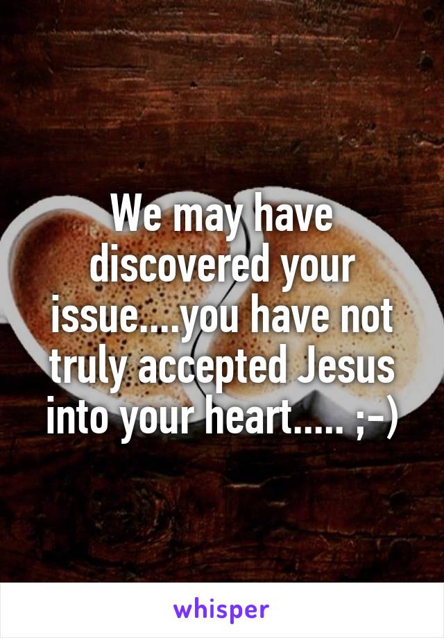 We may have discovered your issue....you have not truly accepted Jesus into your heart..... ;-)