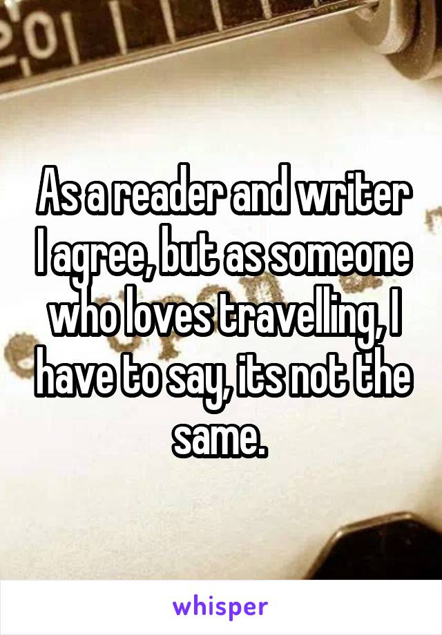 As a reader and writer I agree, but as someone who loves travelling, I have to say, its not the same. 