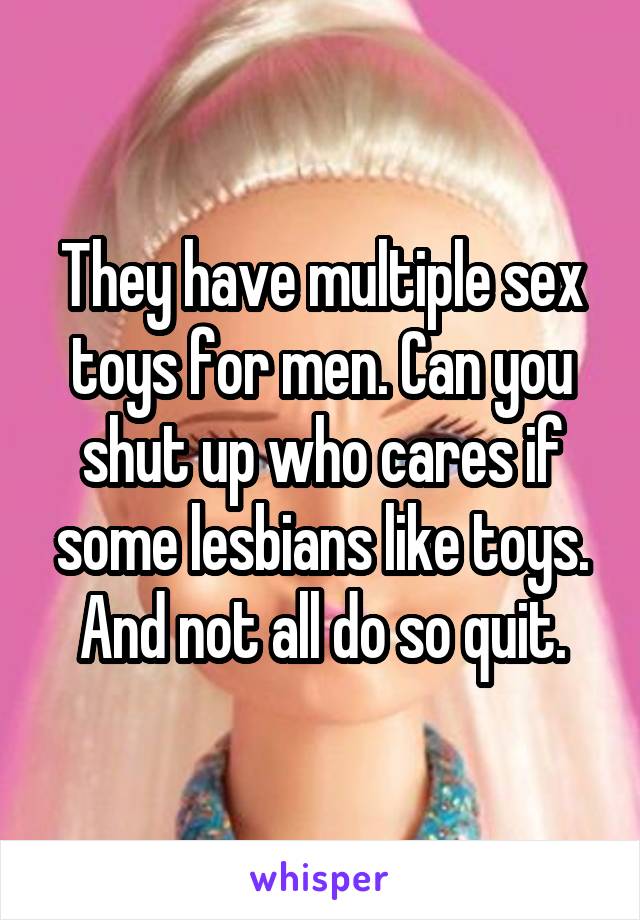 They have multiple sex toys for men. Can you shut up who cares if some lesbians like toys. And not all do so quit.