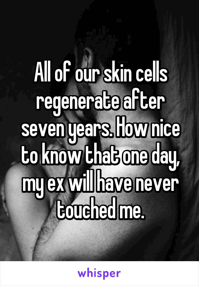 All of our skin cells regenerate after seven years. How nice to know that one day, my ex will have never touched me.