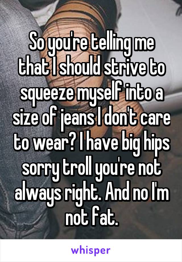 So you're telling me that I should strive to squeeze myself into a size of jeans I don't care to wear? I have big hips sorry troll you're not always right. And no I'm not fat.