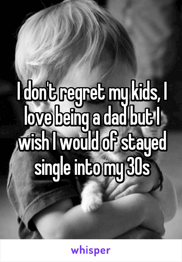 I don't regret my kids, I love being a dad but I wish I would of stayed single into my 30s