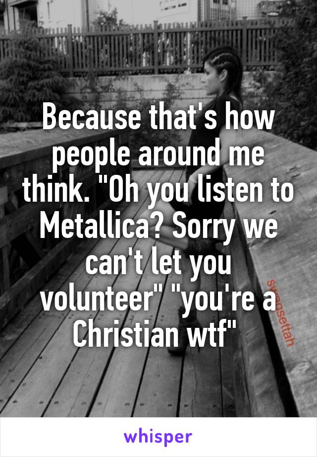 Because that's how people around me think. "Oh you listen to Metallica? Sorry we can't let you volunteer" "you're a Christian wtf" 