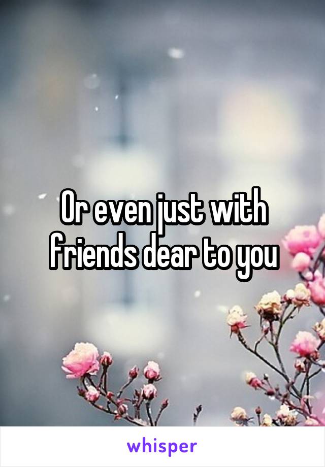 Or even just with friends dear to you