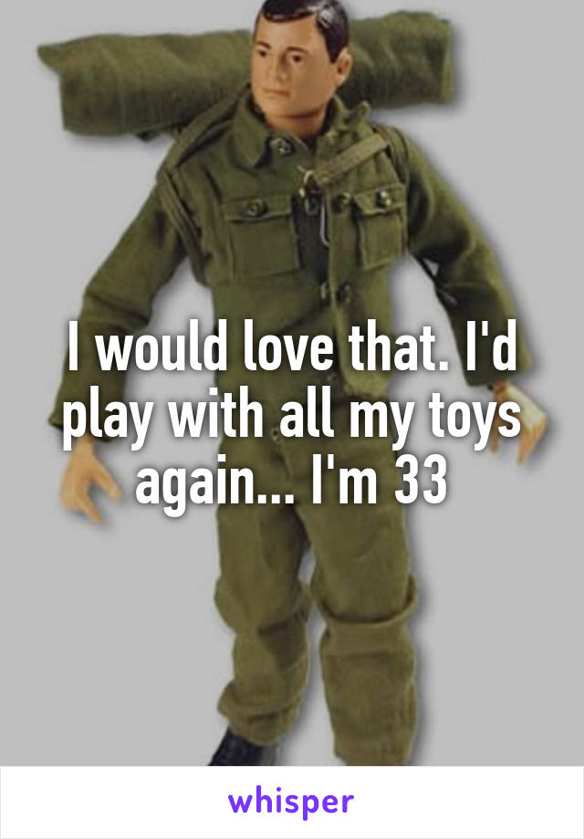 I would love that. I'd play with all my toys again... I'm 33