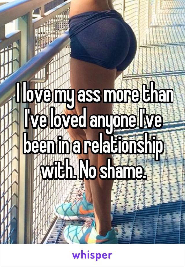  I love my ass more than I've loved anyone I've been in a relationship with. No shame.