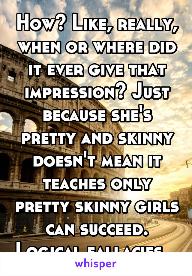 How? Like, really, when or where did it ever give that impression? Just because she's pretty and skinny doesn't mean it teaches only pretty skinny girls can succeed. Logical fallacies...