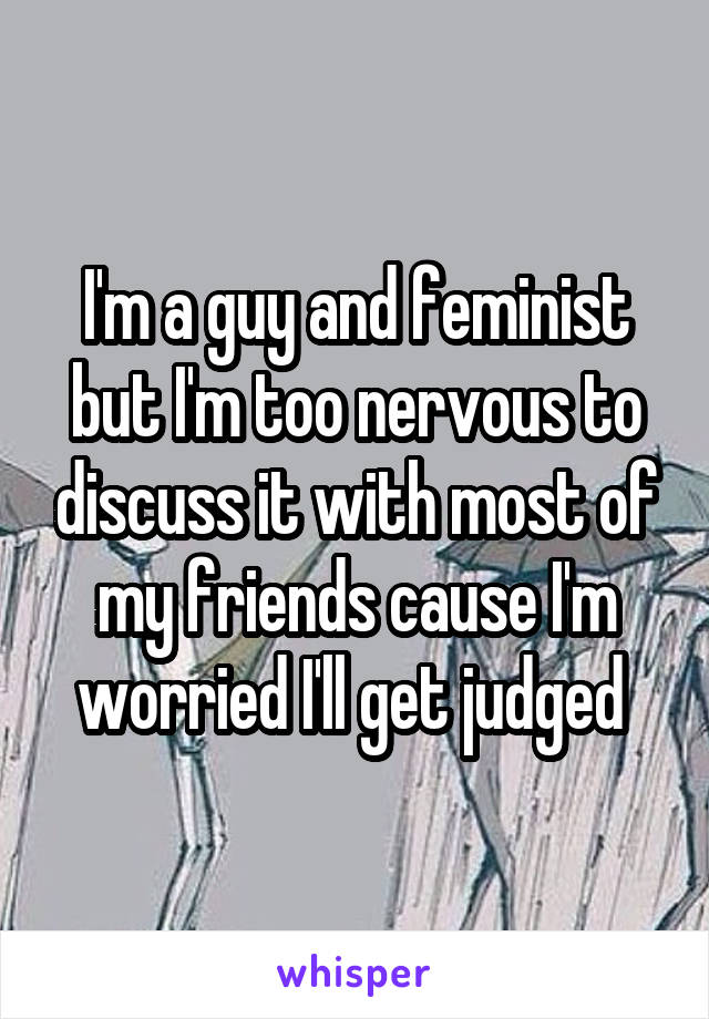 I'm a guy and feminist but I'm too nervous to discuss it with most of my friends cause I'm worried I'll get judged 