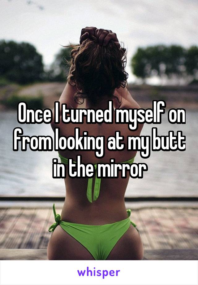  Once I turned myself on from looking at my butt in the mirror