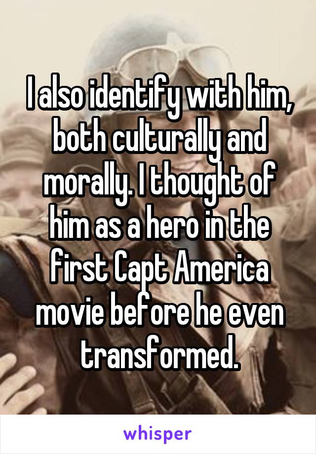 I also identify with him, both culturally and morally. I thought of him as a hero in the first Capt America movie before he even transformed.