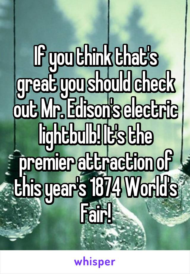 If you think that's great you should check out Mr. Edison's electric lightbulb! It's the premier attraction of this year's 1874 World's Fair!