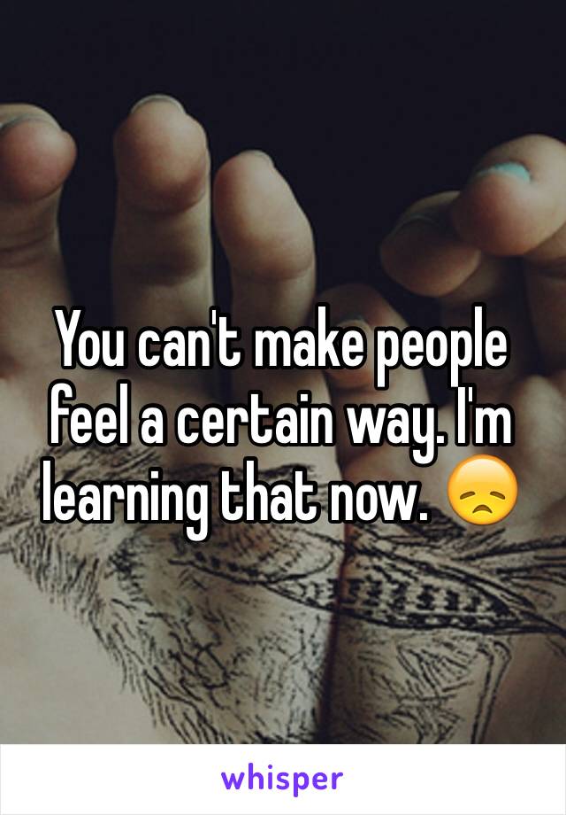 You can't make people feel a certain way. I'm learning that now. 😞
