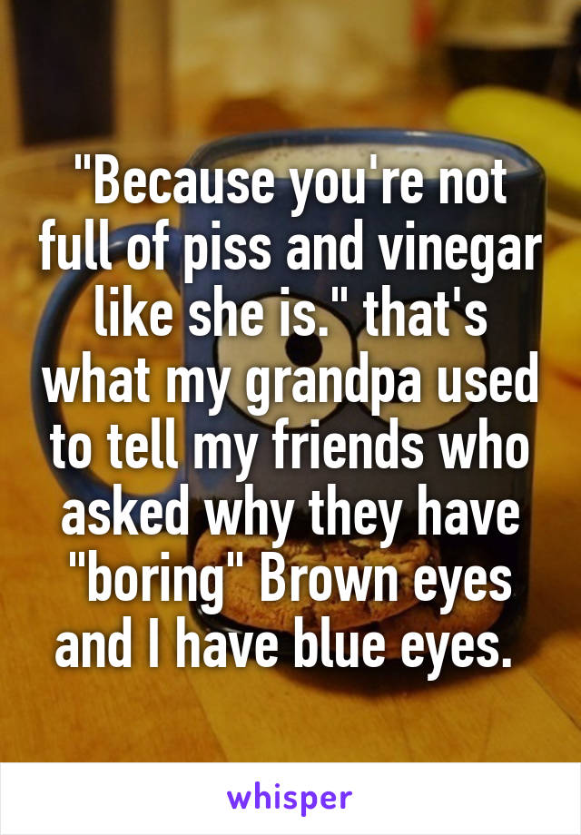 "Because you're not full of piss and vinegar like she is." that's what my grandpa used to tell my friends who asked why they have "boring" Brown eyes and I have blue eyes. 