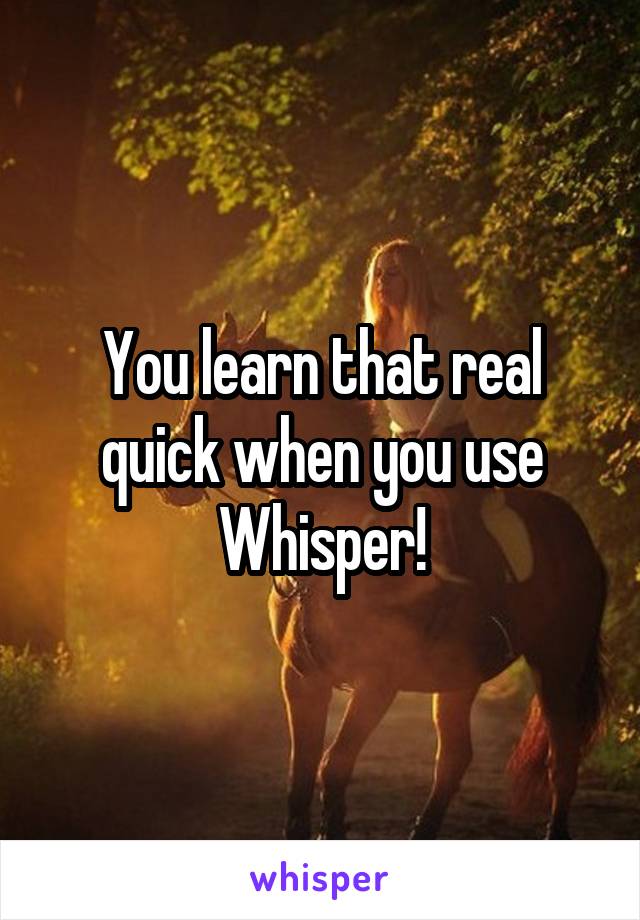 You learn that real quick when you use Whisper!