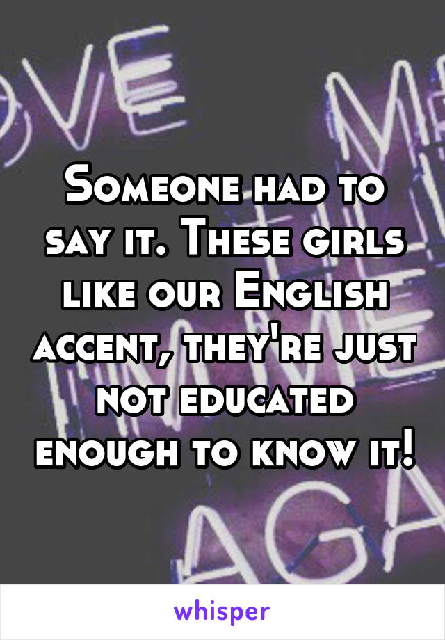Someone had to say it. These girls like our English accent, they're just not educated enough to know it!