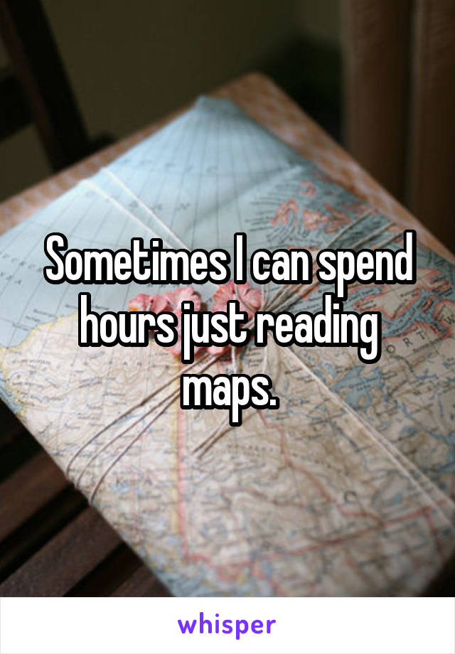 Sometimes I can spend hours just reading maps.