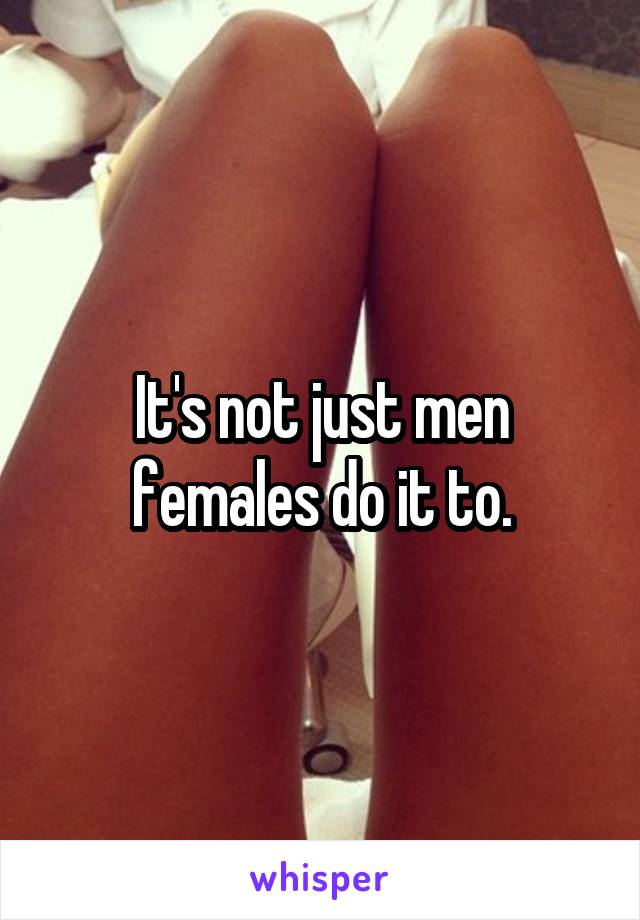 It's not just men females do it to.
