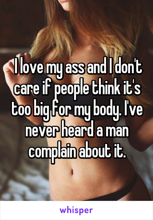  I love my ass and I don't care if people think it's too big for my body. I've never heard a man complain about it.