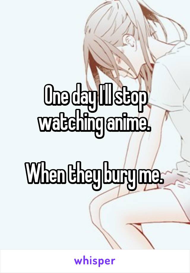 One day I'll stop watching anime. 

When they bury me. 