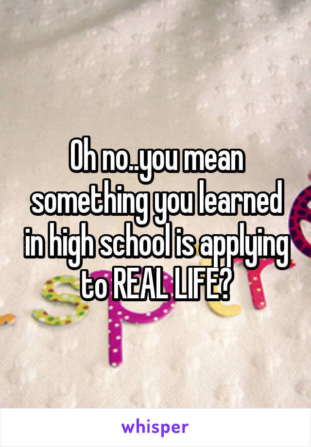Oh no..you mean something you learned in high school is applying to REAL LIFE?