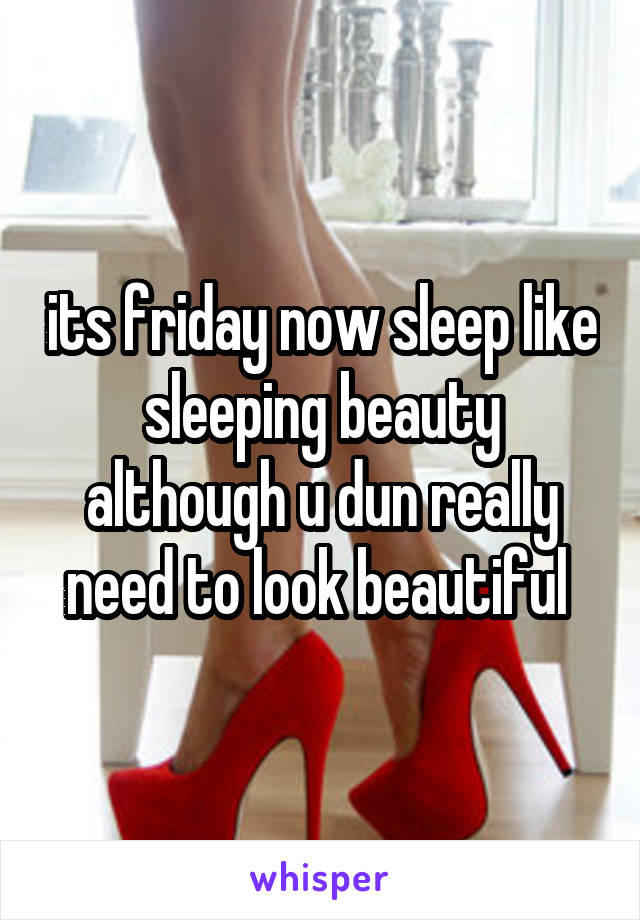 its friday now sleep like sleeping beauty although u dun really need to look beautiful 