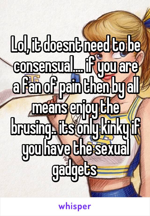 Lol, it doesnt need to be consensual.... if you are a fan of pain then by all means enjoy the brusing.. its only kinky if you have the sexual gadgets 