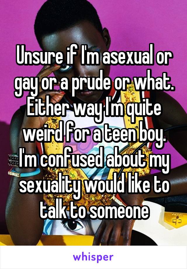 Unsure if I'm asexual or gay or a prude or what. Either way I'm quite weird for a teen boy. I'm confused about my sexuality would like to talk to someone