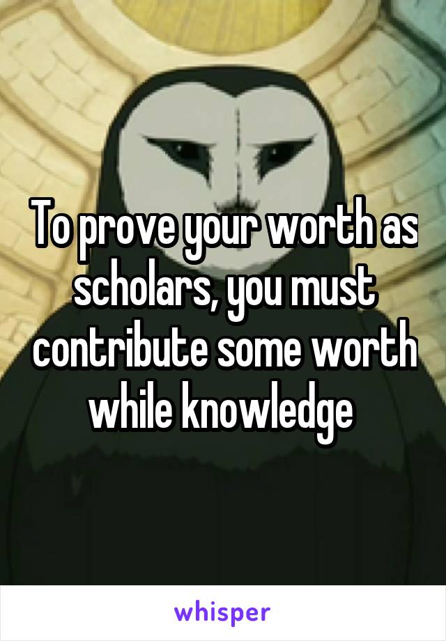 To prove your worth as scholars, you must contribute some worth while knowledge 