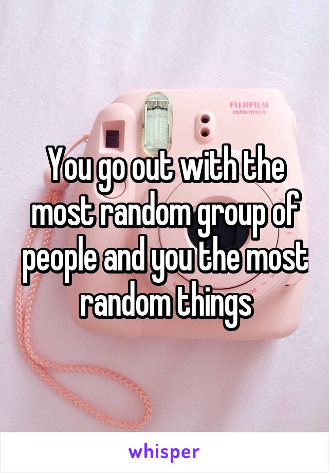 You go out with the most random group of people and you the most random things