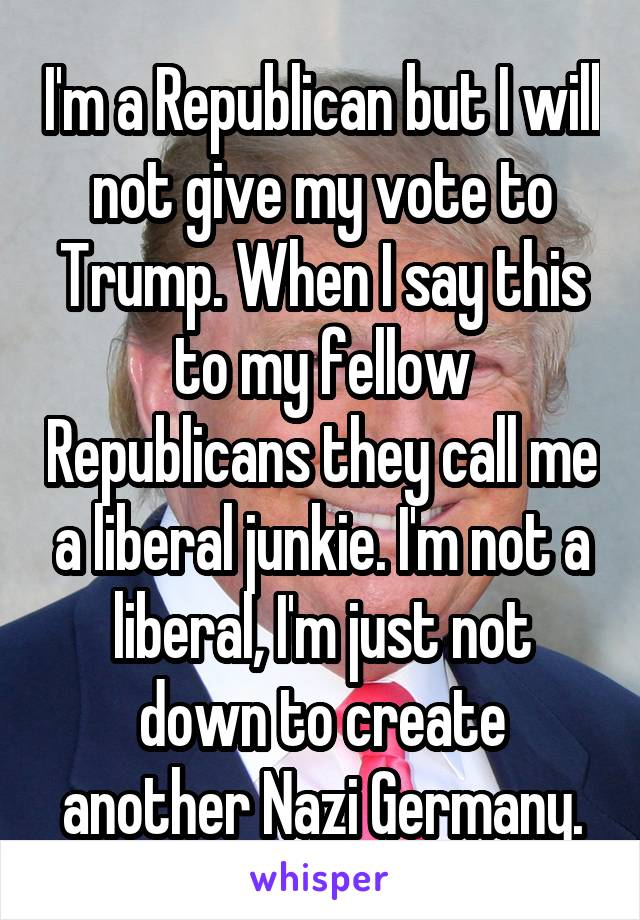 I'm a Republican but I will not give my vote to Trump. When I say this to my fellow Republicans they call me a liberal junkie. I'm not a liberal, I'm just not down to create another Nazi Germany.