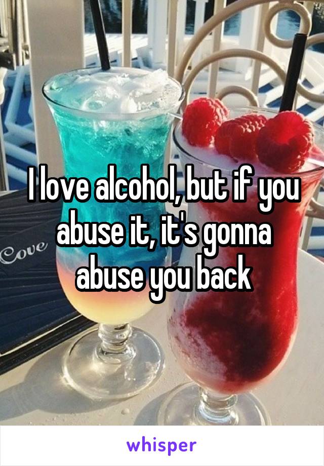 I love alcohol, but if you abuse it, it's gonna abuse you back