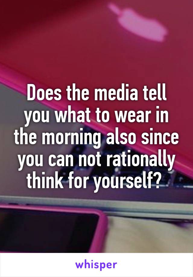 Does the media tell you what to wear in the morning also since you can not rationally think for yourself? 