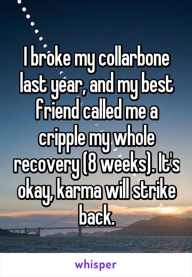 I broke my collarbone last year, and my best friend called me a cripple my whole recovery (8 weeks). It's okay, karma will strike back.