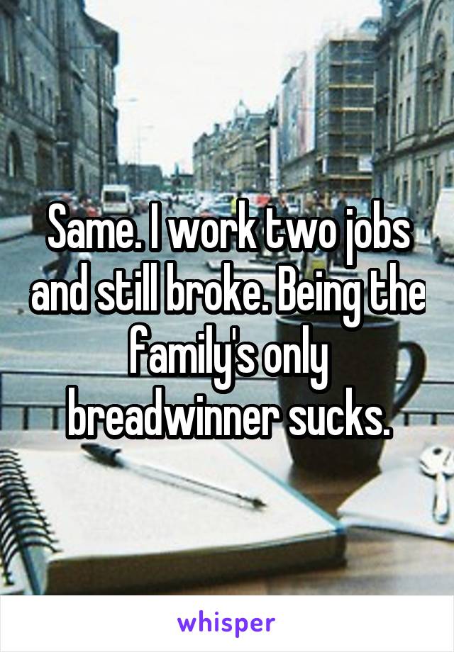 Same. I work two jobs and still broke. Being the family's only breadwinner sucks.