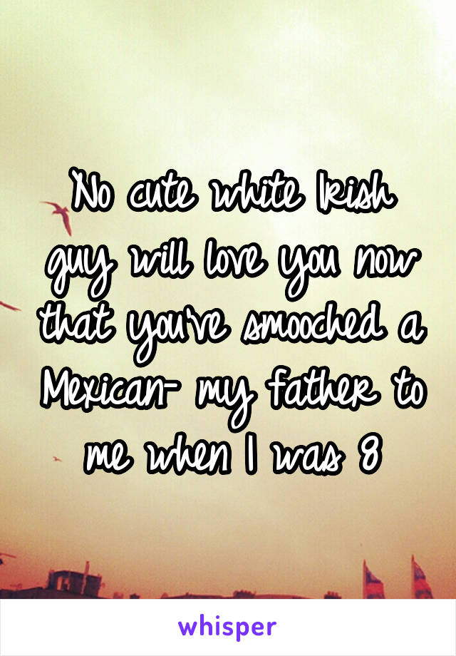 No cute white Irish guy will love you now that you've smooched a Mexican- my father to me when I was 8