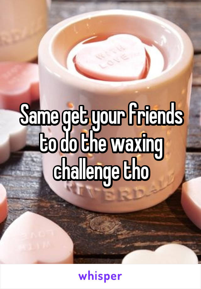 Same get your friends to do the waxing challenge tho
