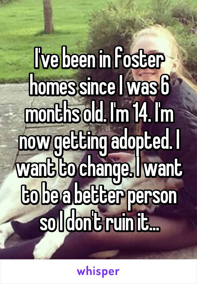 I've been in foster homes since I was 6 months old. I'm 14. I'm now getting adopted. I want to change. I want to be a better person so I don't ruin it...