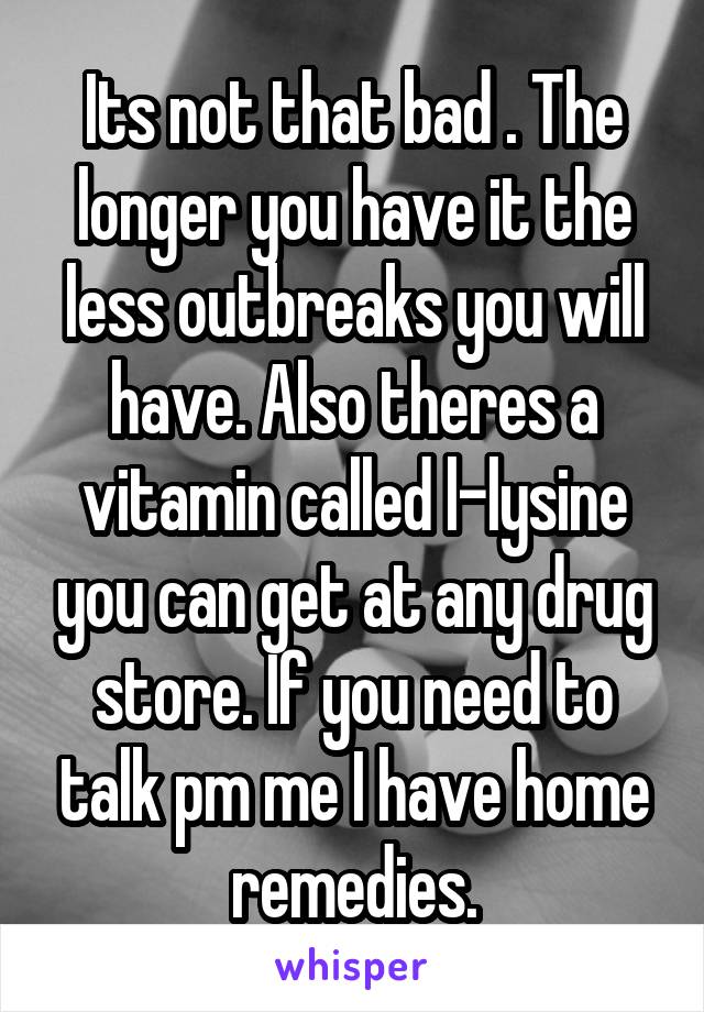 Its not that bad . The longer you have it the less outbreaks you will have. Also theres a vitamin called l-lysine you can get at any drug store. If you need to talk pm me I have home remedies.
