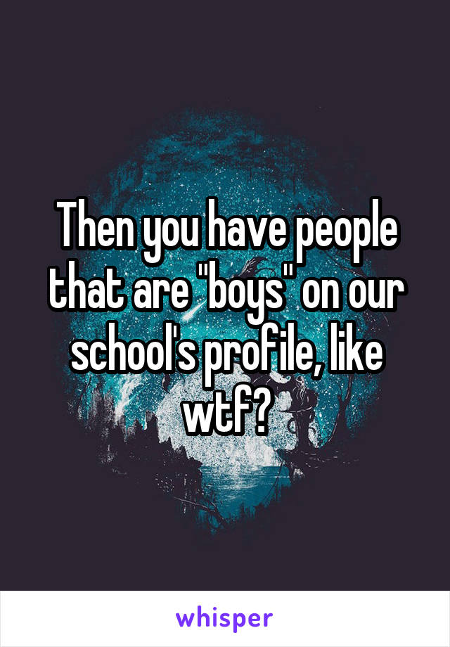 Then you have people that are "boys" on our school's profile, like wtf?