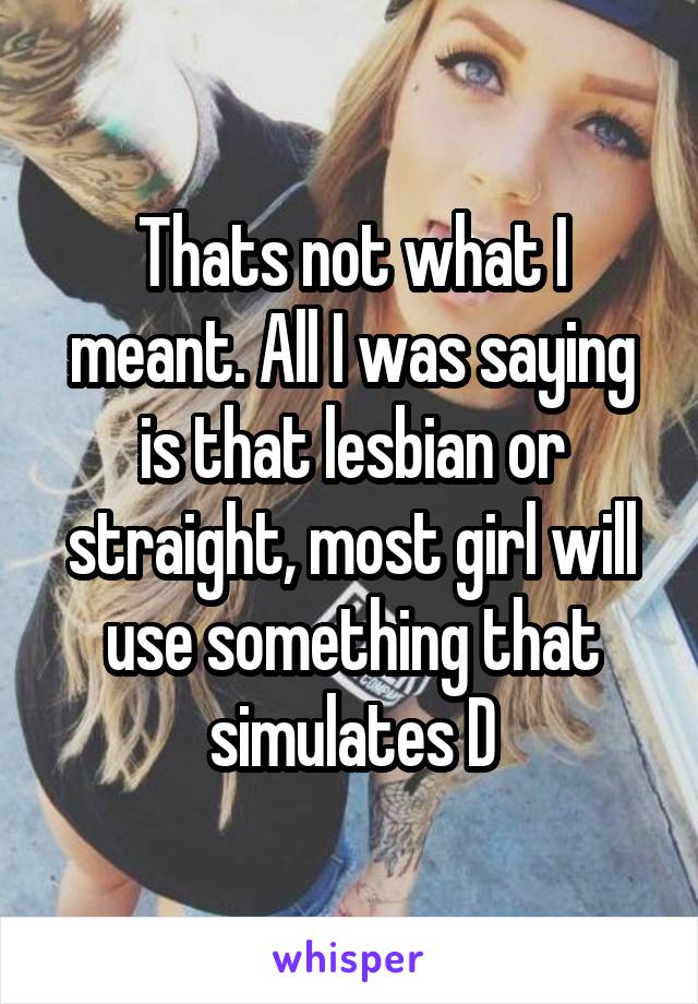 Thats not what I meant. All I was saying is that lesbian or straight, most girl will use something that simulates D