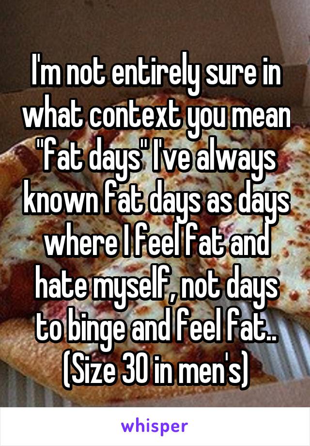 I'm not entirely sure in what context you mean "fat days" I've always known fat days as days where I feel fat and hate myself, not days to binge and feel fat.. (Size 30 in men's)