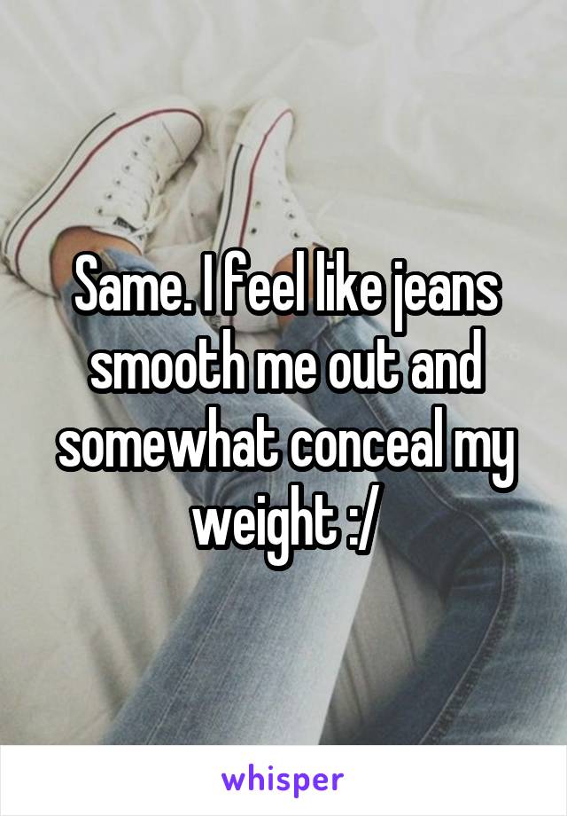 Same. I feel like jeans smooth me out and somewhat conceal my weight :/
